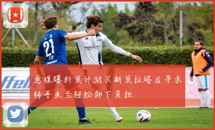 意媒曝科莫计划买断莫拉塔后寻求转手米兰轻松卸下负担
