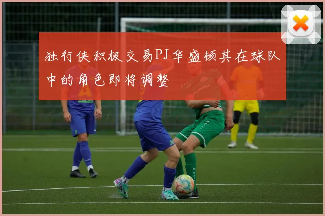 独行侠积极交易PJ华盛顿其在球队中的角色即将调整