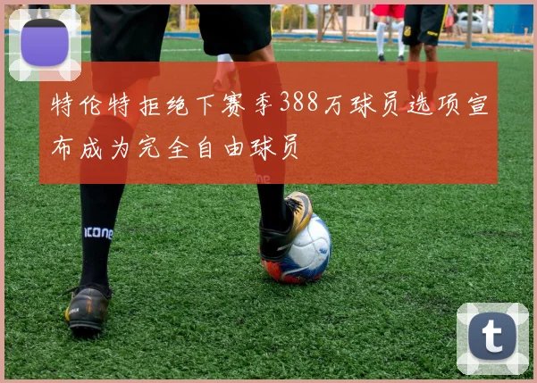 特伦特拒绝下赛季388万球员选项宣布成为完全自由球员