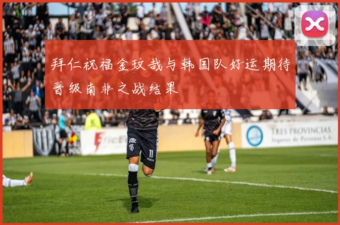 拜仁祝福金玟哉与韩国队好运期待晋级南非之战结果