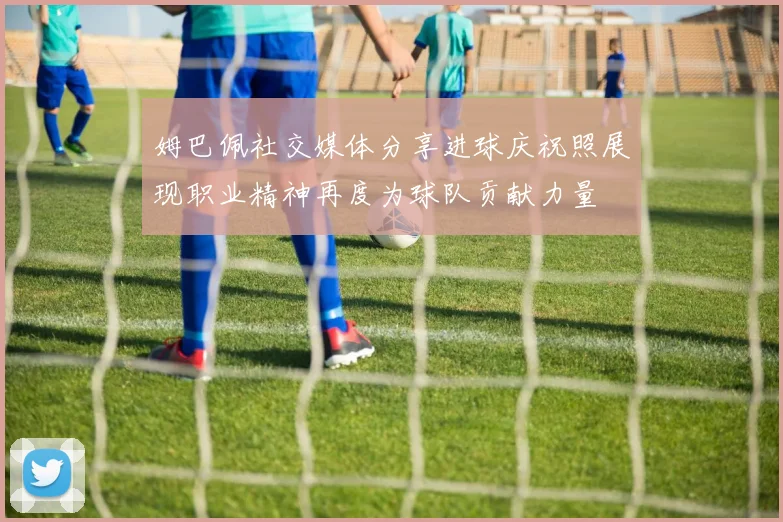 姆巴佩社交媒体分享进球庆祝照展现职业精神再度为球队贡献力量
