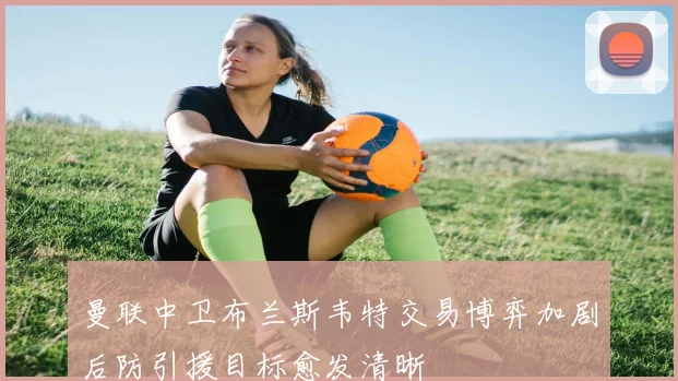 曼联中卫布兰斯韦特交易博弈加剧后防引援目标愈发清晰