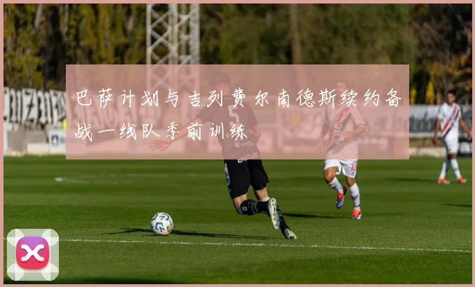 巴萨计划与吉列费尔南德斯续约备战一线队季前训练