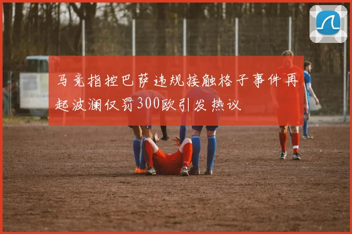 马竞指控巴萨违规接触格子事件再起波澜仅罚300欧引发热议