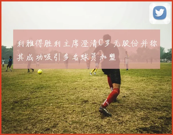 利雅得胜利主席澄清C罗无股份并称其成功吸引多名球员加盟