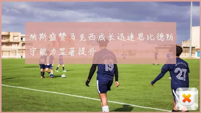 纳斯盛赞马克西成长迅速恩比德防守能力显著提升
