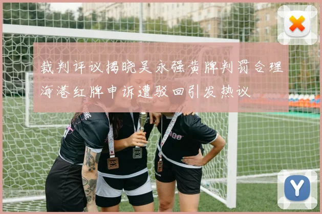 裁判评议揭晓吴永强黄牌判罚合理海港红牌申诉遭驳回引发热议