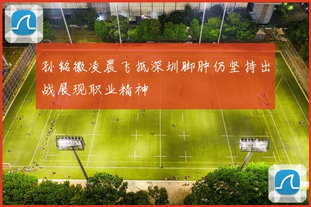 孙铭徽凌晨飞抵深圳脚肿仍坚持出战展现职业精神