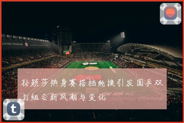 孙颖莎热身赛搭档轮换引发国乒双打组合新风潮与变化