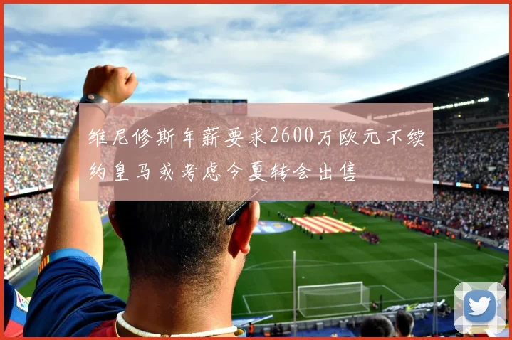 维尼修斯年薪要求2600万欧元不续约皇马或考虑今夏转会出售