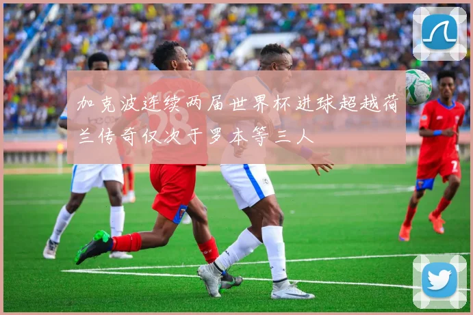 加克波连续两届世界杯进球超越荷兰传奇仅次于罗本等三人