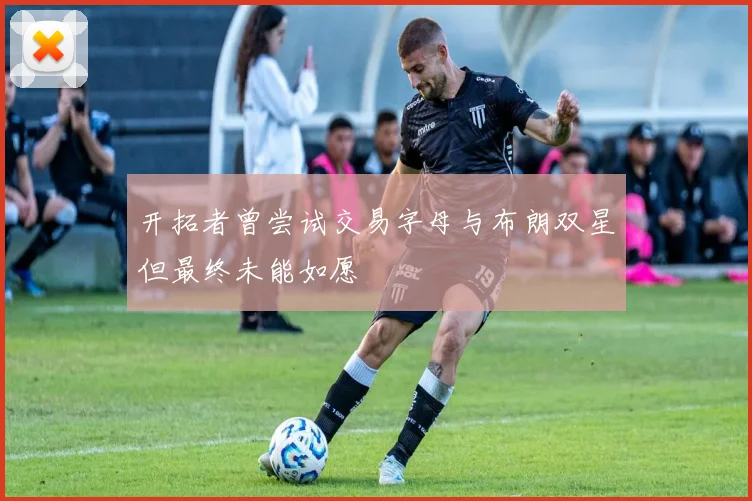 开拓者曾尝试交易字母与布朗双星但最终未能如愿