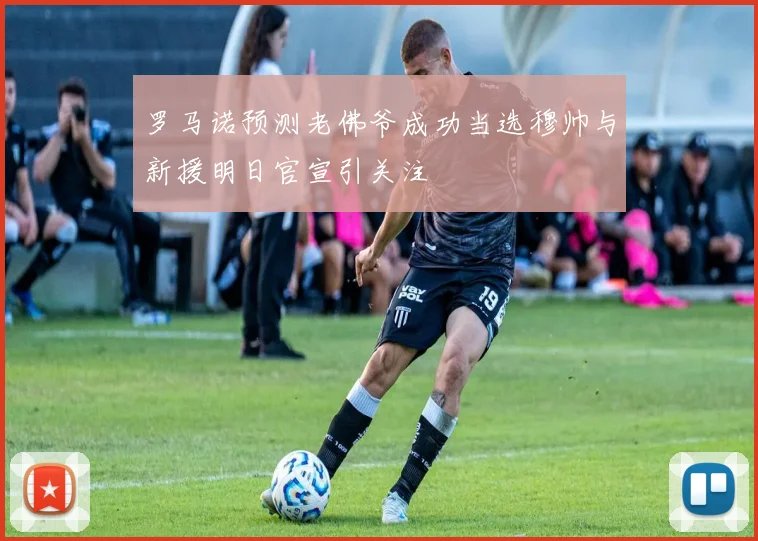 罗马诺预测老佛爷成功当选穆帅与新援明日官宣引关注