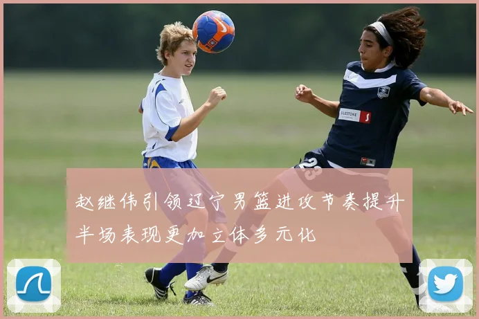 赵继伟引领辽宁男篮进攻节奏提升半场表现更加立体多元化