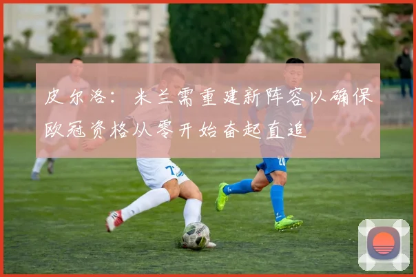 皮尔洛：米兰需重建新阵容以确保欧冠资格从零开始奋起直追