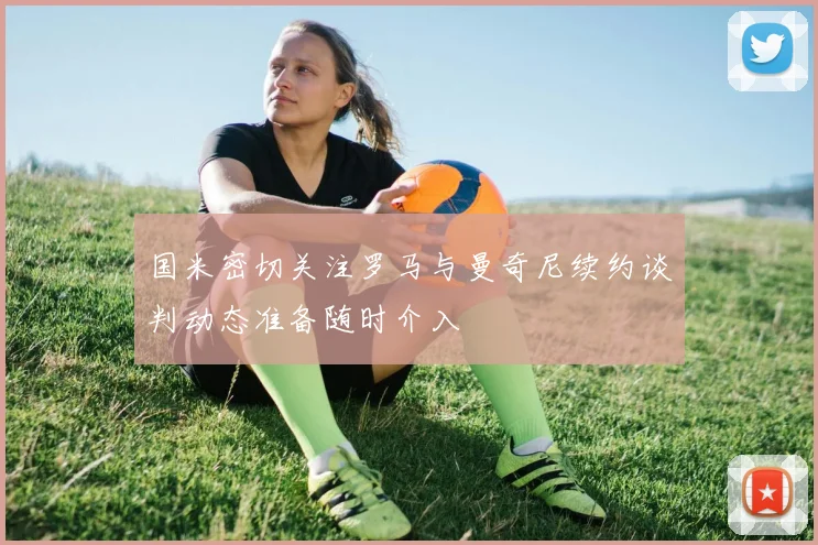国米密切关注罗马与曼奇尼续约谈判动态准备随时介入