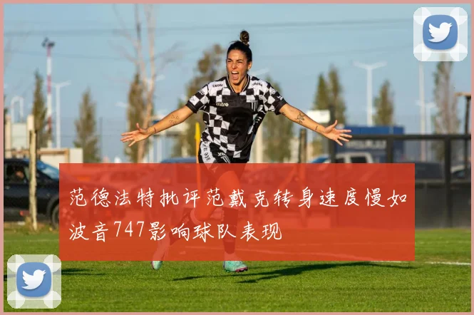 范德法特批评范戴克转身速度慢如波音747影响球队表现