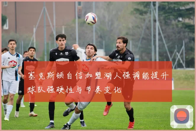 塞克斯顿自信加盟湖人强调能提升球队强硬性与节奏变化