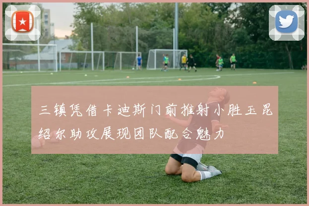 三镇凭借卡迪斯门前推射小胜玉昆绍尔助攻展现团队配合魅力