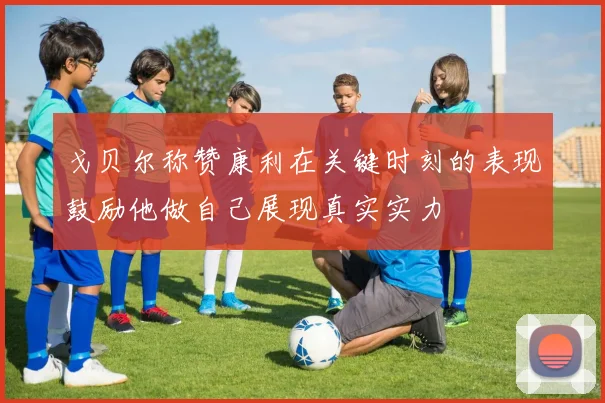 戈贝尔称赞康利在关键时刻的表现鼓励他做自己展现真实实力