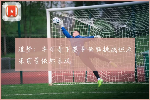 追梦：字母哥下赛季面临挑战但未来前景依然乐观