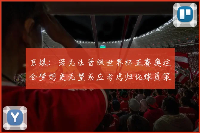 京媒：若无法晋级世界杯正赛奥运会梦想更无望或应考虑归化球员策略