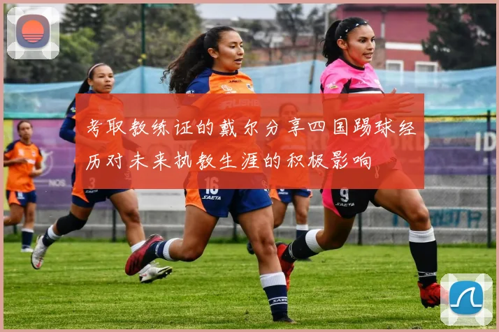 考取教练证的戴尔分享四国踢球经历对未来执教生涯的积极影响